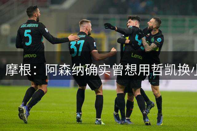 摩根：阿森纳确实曾想用哲凯换小蜘蛛，这让哲凯非常愤怒